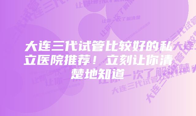 大连三代试管比较好的私立医院推荐！立刻让你清楚地知道