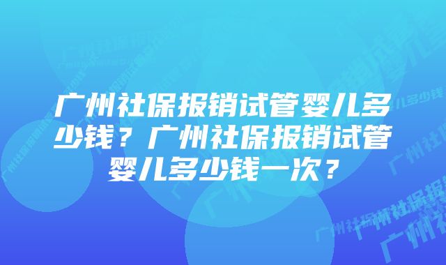 广州社保报销试管婴儿多少钱?广州社保报销试管婴儿多少钱一次?