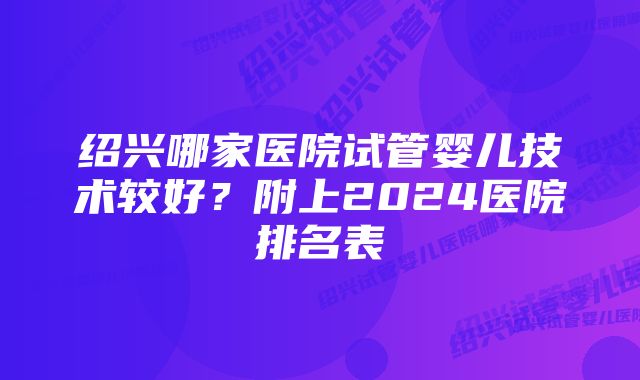 绍兴哪家医院试管婴儿技术较好?附上2024医院排名表