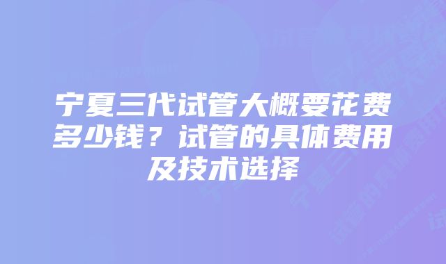 宁夏三代试管大概要花费多少钱?试管的具体费用及技术选择