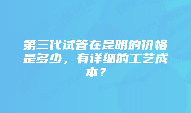 第三代试管在昆明的价格是多少,有详细的工艺成本?
