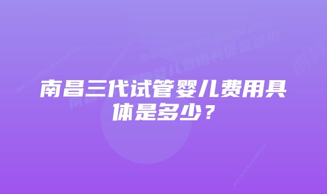 南昌三代试管婴儿费用具体是多少?