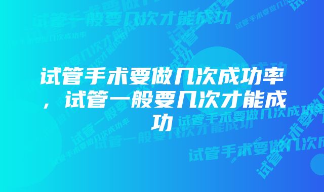 试管手术要做几次成功率,试管一般要几次才能成功