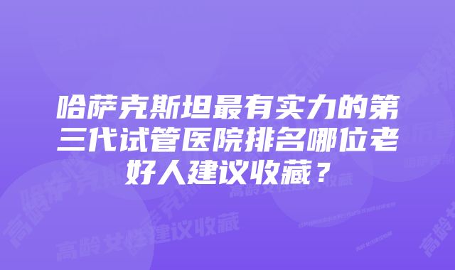 哈萨克斯坦最有实力的第三代试管医院排名哪位老好人建议收藏?