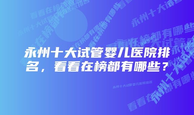 永州十大试管婴儿医院排名,看看在榜都有哪些?