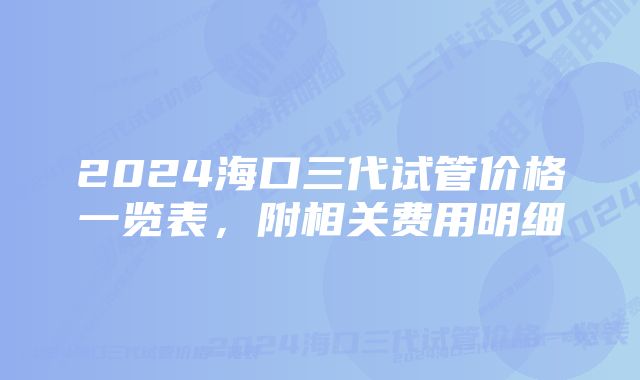 2024海口三代试管价格一览表，附相关费用明细