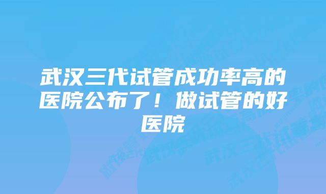 武汉三代试管成功率高的医院公布了!做试管的好医院