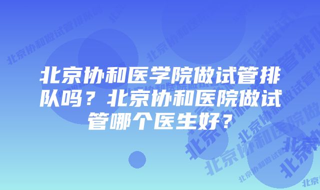 北京协和医学院做试管排队吗?北京协和医院做试管哪个医生好?