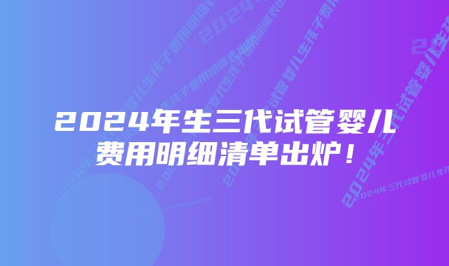 2024年生三代试管婴儿费用明细清单出炉!