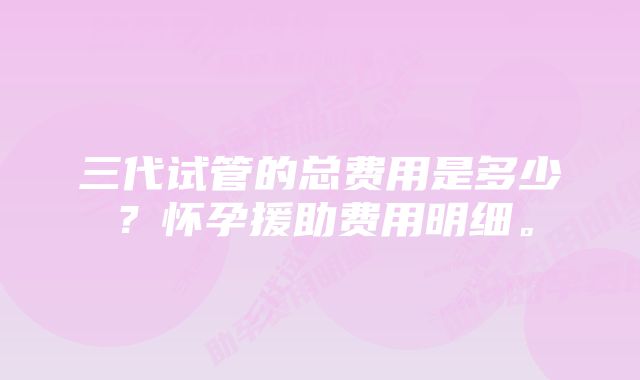 三代试管的总费用是多少?怀孕援助费用明细。