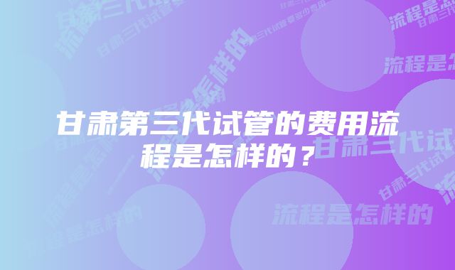 甘肃第三代试管的费用流程是怎样的?