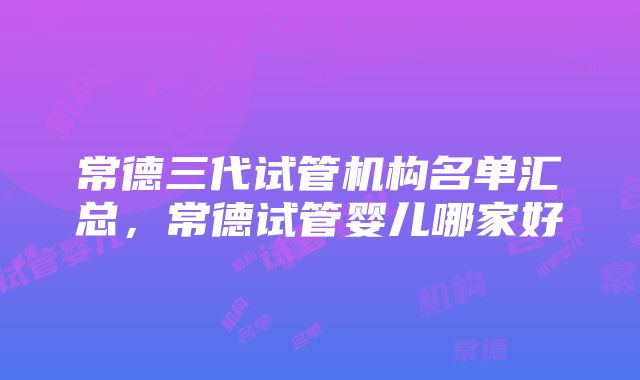 常德三代试管机构名单汇总,常德试管婴儿哪家好