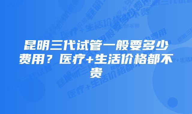 昆明三代试管一般要多少费用?医疗+生活价格都不贵