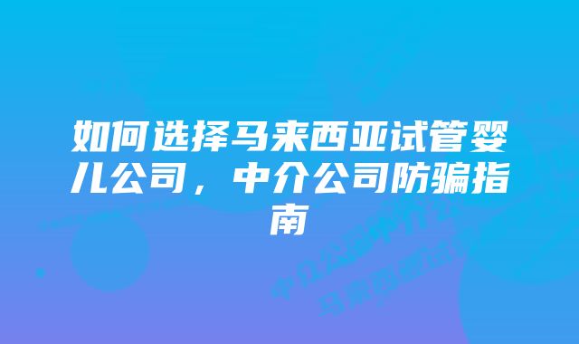 如何选择马来西亚试管婴儿公司,中介公司防骗指南