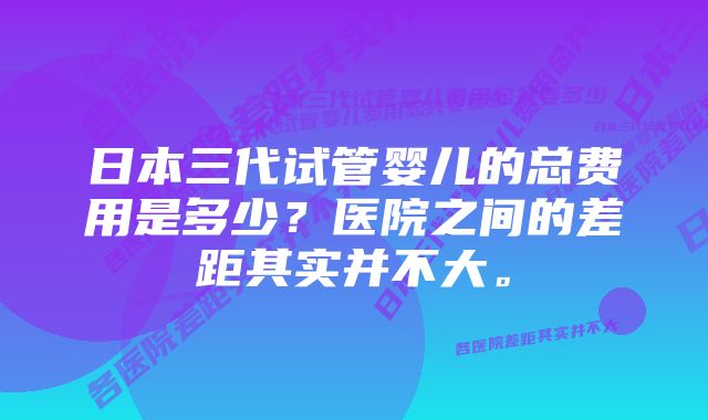 日本三代试管婴儿的总费用是多少?医院之间的差距其实并不大。