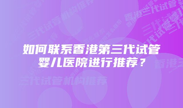 如何联系香港第三代试管婴儿医院进行推荐?