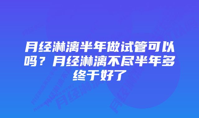 月经淋漓半年做试管可以吗?月经淋漓不尽半年多终于好了
