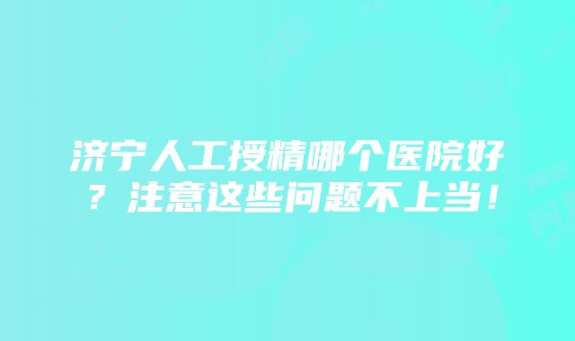 济宁人工授精哪个医院好?注意这些问题不上当!