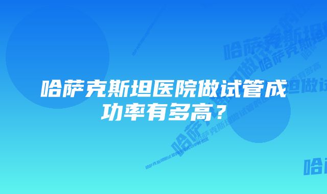 哈萨克斯坦医院做试管成功率有多高?