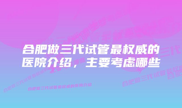 合肥做三代试管最权威的医院介绍,主要考虑哪些