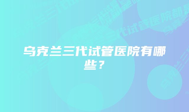 乌克兰三代试管医院有哪些?