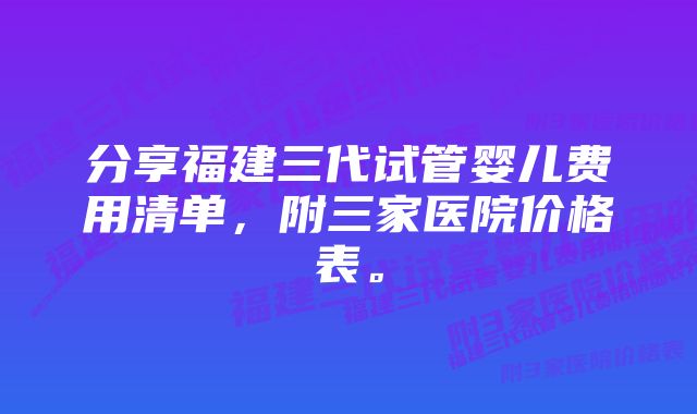 分享福建三代试管婴儿费用清单,附三家医院价格表。