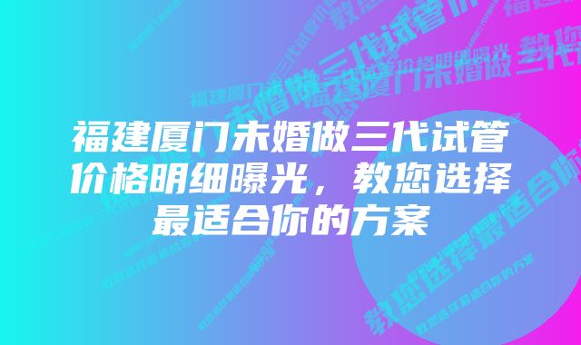 福建厦门未婚做三代试管价格明细曝光,教您选择最适合你的方案