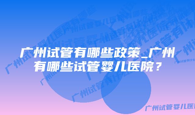 广州试管有哪些政策_广州有哪些试管婴儿医院?