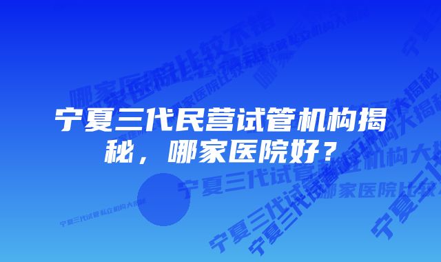 宁夏三代民营试管机构揭秘,哪家医院好?
