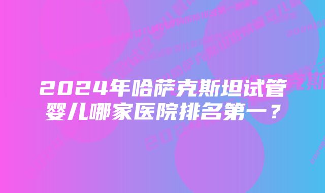 2024年哈萨克斯坦试管婴儿哪家医院排名第一?