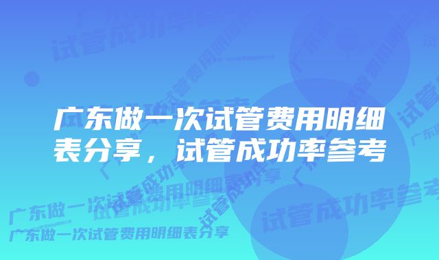广东做一次试管费用明细表分享,试管成功率参考