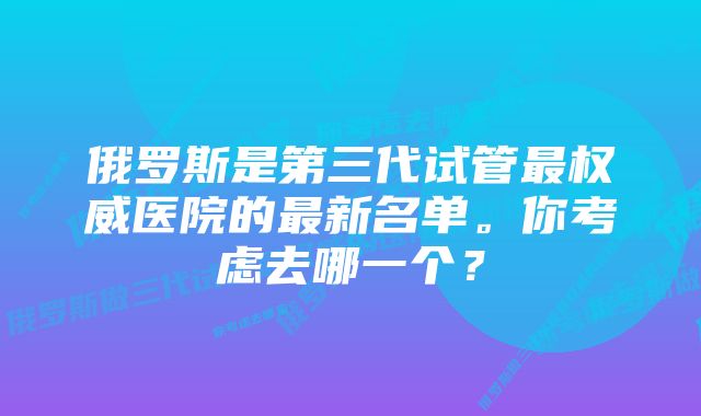 俄罗斯是第三代试管最权威医院的最新名单。你考虑去哪一个?
