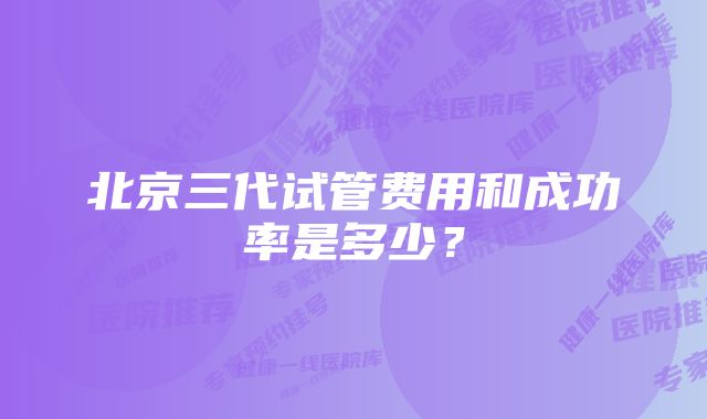 北京三代试管费用和成功率是多少?