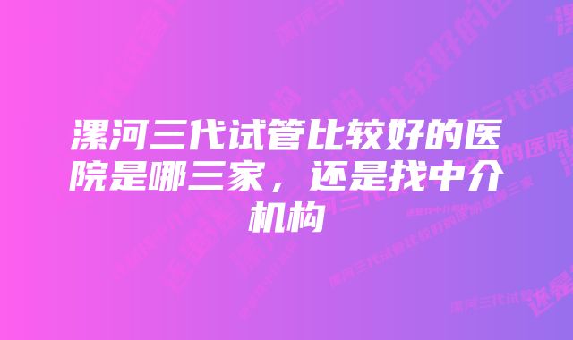 漯河三代试管比较好的医院是哪三家,还是找中介机构