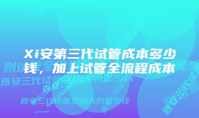 Xi安第三代试管成本多少钱,加上试管全流程成本