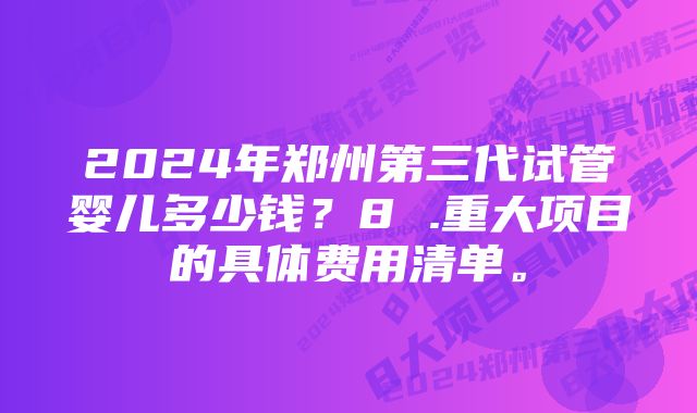 2024年郑州第三代试管婴儿多少钱?8 .重大项目的具体费用清单。