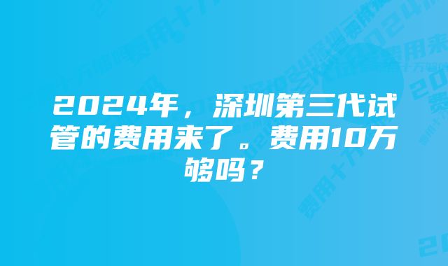 2024年,深圳第三代试管的费用来了。费用10万够吗?
