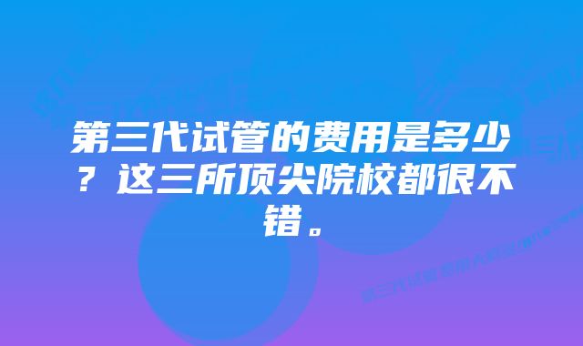 第三代试管的费用是多少?这三所顶尖院校都很不错。