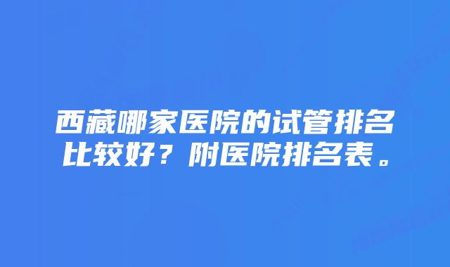 西藏哪家医院的试管排名比较好?附医院排名表。