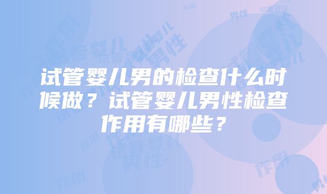 试管婴儿男的检查什么时候做?试管婴儿男性检查作用有哪些?