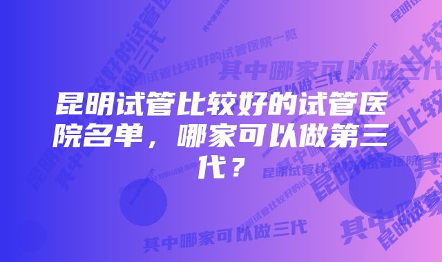 昆明试管比较好的试管医院名单,哪家可以做第三代?