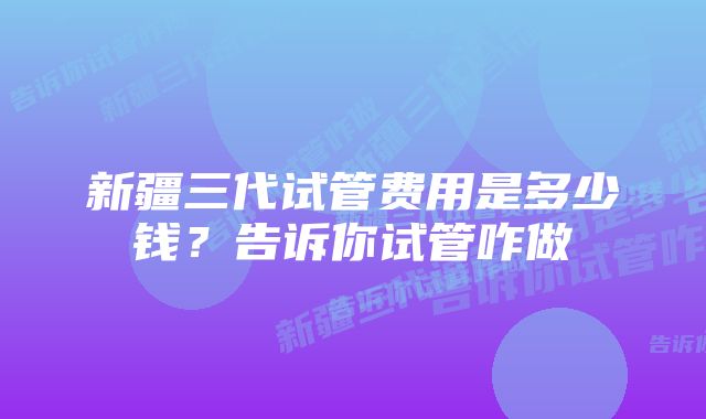 新疆三代试管费用是多少钱?告诉你试管咋做