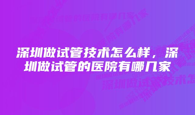 深圳做试管技术怎么样,深圳做试管的医院有哪几家