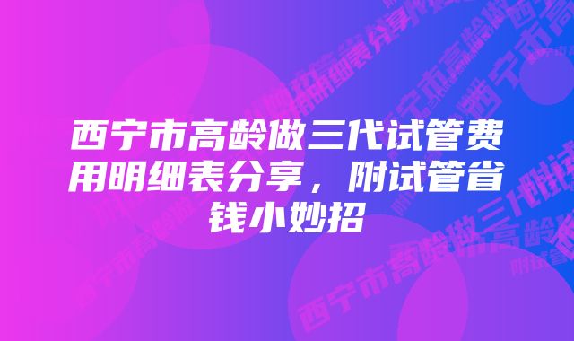 西宁市高龄做三代试管费用明细表分享，附试管省钱小妙招