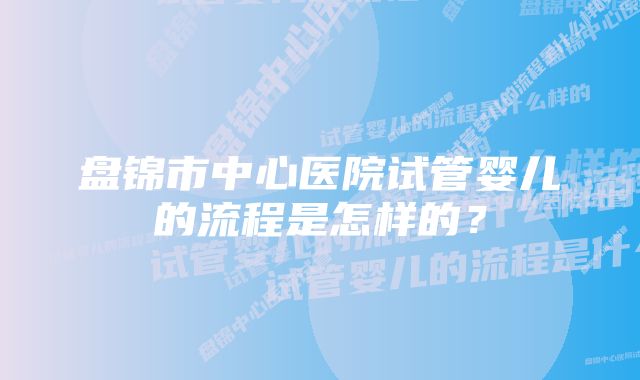 盘锦市中心医院试管婴儿的流程是怎样的?