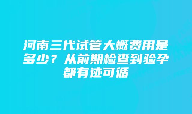 河南三代试管大概费用是多少?从前期检查到验孕都有迹可循