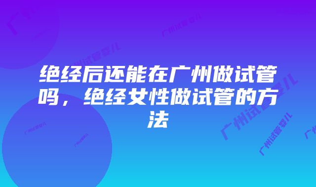 绝经后还能在广州做试管吗,绝经女性做试管的方法