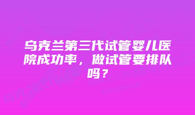 乌克兰第三代试管婴儿医院成功率,做试管要排队吗?