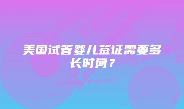 美国试管婴儿签证需要多长时间?