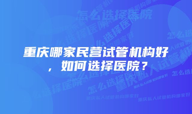 重庆哪家民营试管机构好,如何选择医院?